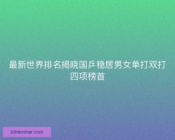 最新世界排名揭晓国乒稳居男女单打双打四项榜首