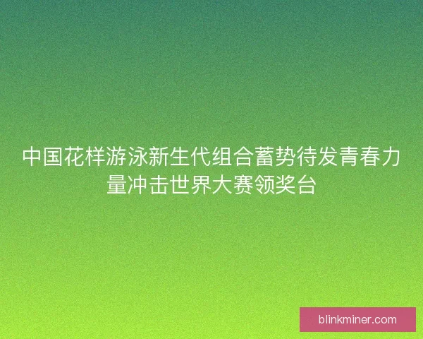 中国花样游泳新生代组合蓄势待发青春力量冲击世界大赛领奖台