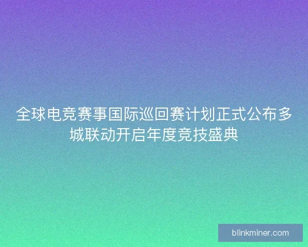 全球电竞赛事国际巡回赛计划正式公布多城联动开启年度竞技盛典