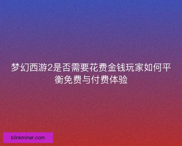 梦幻西游2是否需要花费金钱玩家如何平衡免费与付费体验