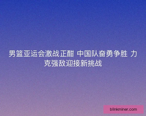 男篮亚运会激战正酣 中国队奋勇争胜 力克强敌迎接新挑战
