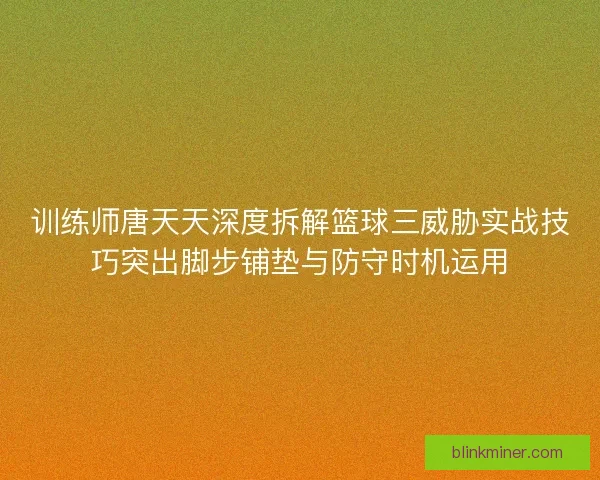 训练师唐天天深度拆解篮球三威胁实战技巧突出脚步铺垫与防守时机运用