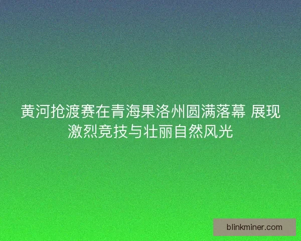 黄河抢渡赛在青海果洛州圆满落幕 展现激烈竞技与壮丽自然风光